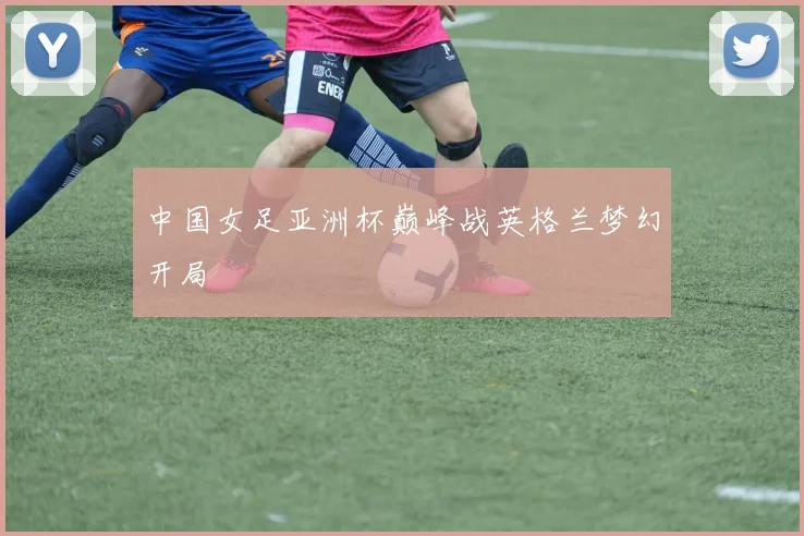 中国女足亚洲杯巅峰战英格兰梦幻开局