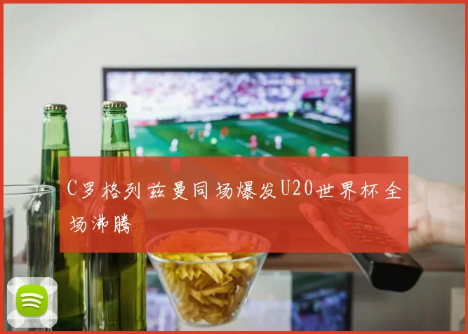 C罗格列兹曼同场爆发U20世界杯全场沸腾