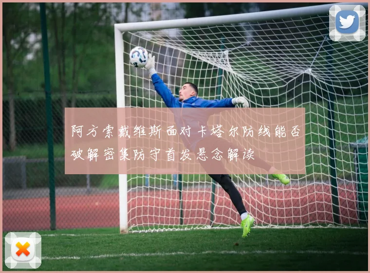 阿方索戴维斯面对卡塔尔防线能否破解密集防守首发悬念解读